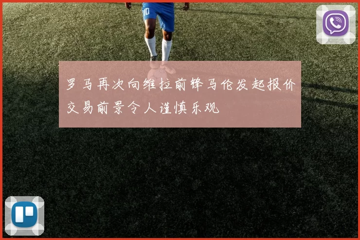 罗马再次向维拉前锋马伦发起报价交易前景令人谨慎乐观