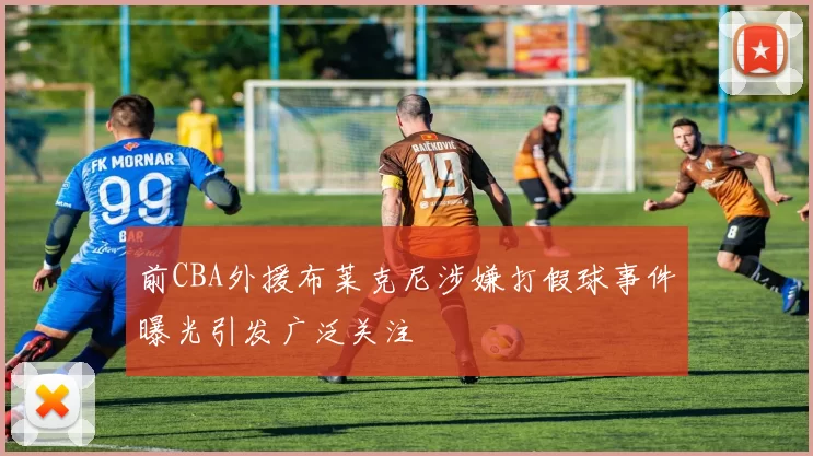 前CBA外援布莱克尼涉嫌打假球事件曝光引发广泛关注