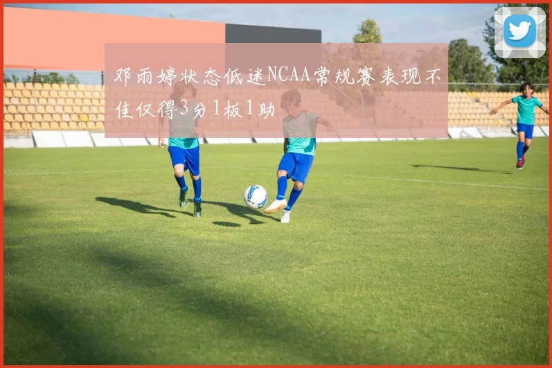 邓雨婷状态低迷NCAA常规赛表现不佳仅得3分1板1助
